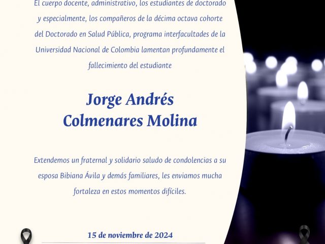 EL CUERPO DOCENTE, ADMINISTRATIVO Y ESTUDIANTES DEL DOCTORADO EN SALUD PÚBLICA, PROGRAMA INTERFACULTADES LAMENTA PROFUNDAMENTE EL FALLECIMIENTO DEL ESTUDIANTE JORGE ANDRÉS COLMENARES MOLINA.